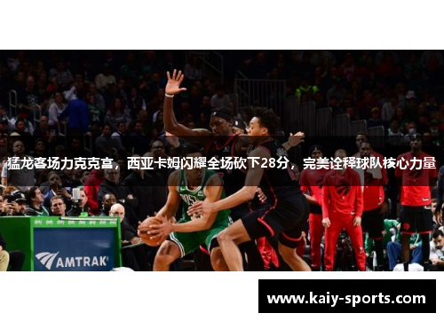 猛龙客场力克克宫，西亚卡姆闪耀全场砍下28分，完美诠释球队核心力量