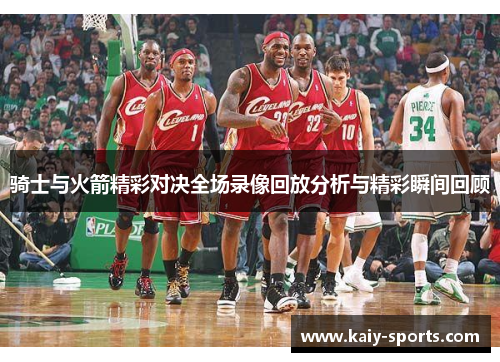 骑士与火箭精彩对决全场录像回放分析与精彩瞬间回顾
